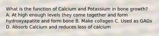 What is the function of Calcium and Potassium in bone growth? A. At high enough levels they come together and form hydroxyapatite and form bone B. Make collagen C. Used as GAGs D. Absorb Calcium and reduces loss of calcium