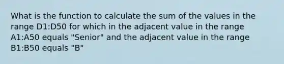 What is the function to calculate the sum of the values in the range D1:D50 for which in the adjacent value in the range A1:A50 equals "Senior" and the adjacent value in the range B1:B50 equals "B"