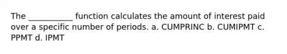 The ___________ function calculates the amount of interest paid over a specific number of periods. a. CUMPRINC b. CUMIPMT c. PPMT d. IPMT