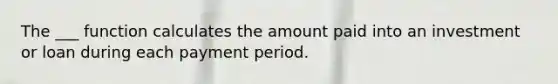 The ___ function calculates the amount paid into an investment or loan during each payment period.