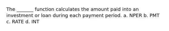 The _______ function calculates the amount paid into an investment or loan during each payment period. a. NPER b. PMT c. RATE d. INT