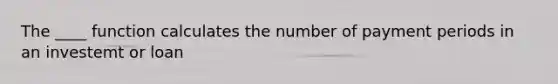 The ____ function calculates the number of payment periods in an investemt or loan