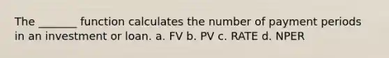 The _______ function calculates the number of payment periods in an investment or loan. a. FV b. PV c. RATE d. NPER