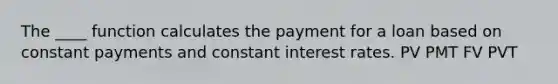 The ____ function calculates the payment for a loan based on constant payments and constant interest rates. PV PMT FV PVT