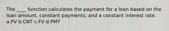 The ____ function calculates the payment for a loan based on the loan amount, constant payments, and a constant interest rate. a.PV b.CNT c.FV d.PMT