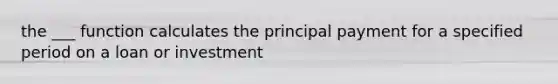 the ___ function calculates the principal payment for a specified period on a loan or investment