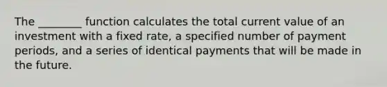 The ________ function calculates the total current value of an investment with a fixed rate, a specified number of payment periods, and a series of identical payments that will be made in the future.