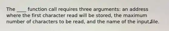 The ____ function call requires three arguments: an address where the first character read will be stored, the maximum number of characters to be read, and the name of the input file.