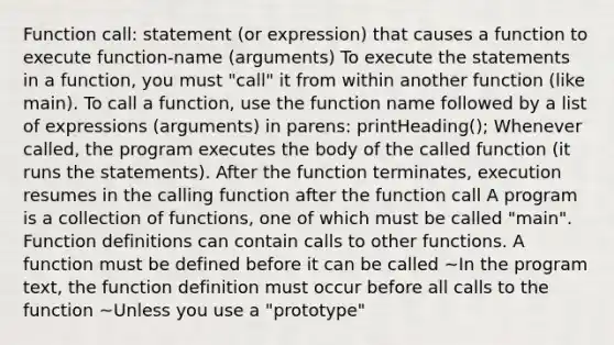 Function call: statement (or expression) that causes a function to execute function-name (arguments) To execute the statements in a function, you must "call" it from within another function (like main). To call a function, use the function name followed by a list of expressions (arguments) in parens: printHeading(); Whenever called, the program executes the body of the called function (it runs the statements). After the function terminates, execution resumes in the calling function after the function call A program is a collection of functions, one of which must be called "main". Function definitions can contain calls to other functions. A function must be defined before it can be called ~In the program text, the function definition must occur before all calls to the function ~Unless you use a "prototype"