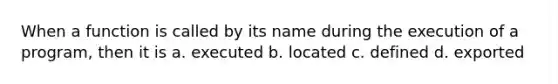 When a function is called by its name during the execution of a program, then it is a. executed b. located c. defined d. exported