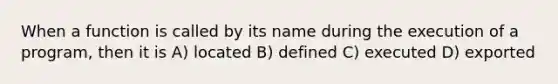 When a function is called by its name during the execution of a program, then it is A) located B) defined C) executed D) exported