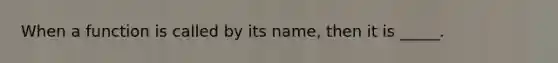 When a function is called by its name, then it is _____.