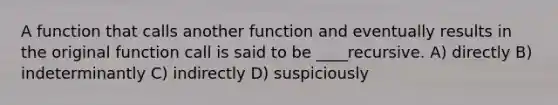 A function that calls another function and eventually results in the original function call is said to be ____recursive. A) directly B) indeterminantly C) indirectly D) suspiciously