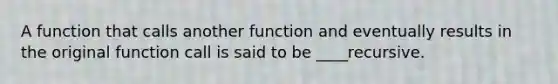 A function that calls another function and eventually results in the original function call is said to be ____recursive.