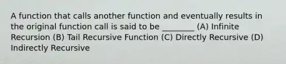 A function that calls another function and eventually results in the original function call is said to be ________ (A) Infinite Recursion (B) Tail Recursive Function (C) Directly Recursive (D) Indirectly Recursive