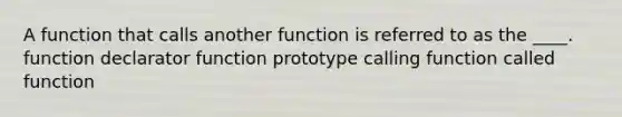 A function that calls another function is referred to as the ____. function declarator function prototype calling function called function