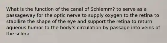 What is the function of the canal of Schlemm? to serve as a passageway for the optic nerve to supply oxygen to the retina to stabilize the shape of the eye and support the retina to return aqueous humor to the body's circulation by passage into veins of the sclera