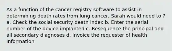 As a function of the cancer registry software to assist in determining death rates from lung cancer, Sarah would need to ? a. Check the social security death index b. Enter the serial number of the device implanted c. Resequence the principal and all secondary diagnoses d. Invoice the requester of health information