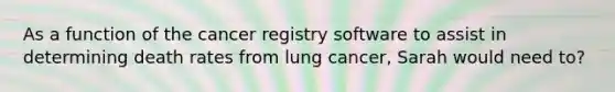 As a function of the cancer registry software to assist in determining death rates from lung cancer, Sarah would need to?