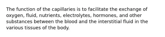 The function of the capillaries is to facilitate the exchange of oxygen, fluid, nutrients, electrolytes, hormones, and other substances between the blood and the interstitial fluid in the various tissues of the body.