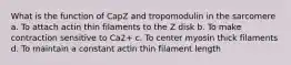 What is the function of CapZ and tropomodulin in the sarcomere a. To attach actin thin filaments to the Z disk b. To make contraction sensitive to Ca2+ c. To center myosin thick filaments d. To maintain a constant actin thin filament length