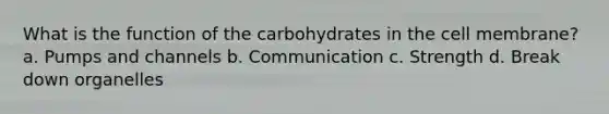 What is the function of the carbohydrates in the cell membrane? a. Pumps and channels b. Communication c. Strength d. Break down organelles