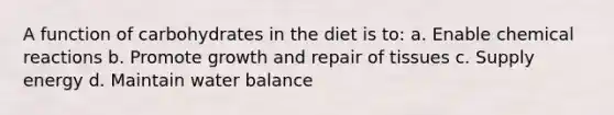 A function of carbohydrates in the diet is to: a. Enable chemical reactions b. Promote growth and repair of tissues c. Supply energy d. Maintain water balance