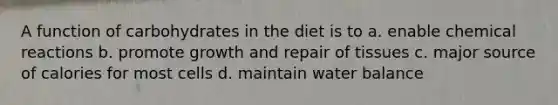 A function of carbohydrates in the diet is to a. enable chemical reactions b. promote growth and repair of tissues c. major source of calories for most cells d. maintain water balance