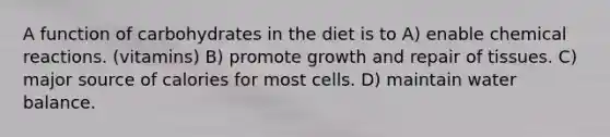 A function of carbohydrates in the diet is to A) enable chemical reactions. (vitamins) B) promote growth and repair of tissues. C) major source of calories for most cells. D) maintain water balance.