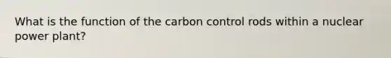 What is the function of the carbon control rods within a nuclear power plant?