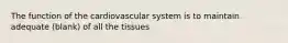 The function of the cardiovascular system is to maintain adequate (blank) of all the tissues