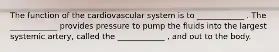 The function of the cardiovascular system is to ____________ . The ____________ provides pressure to pump the fluids into the largest systemic artery, called the ____________ , and out to the body.