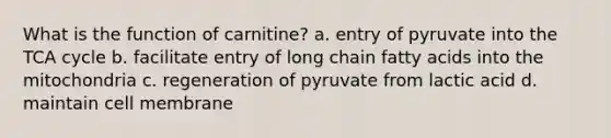 What is the function of carnitine? a. entry of pyruvate into the TCA cycle b. facilitate entry of long chain fatty acids into the mitochondria c. regeneration of pyruvate from lactic acid d. maintain cell membrane