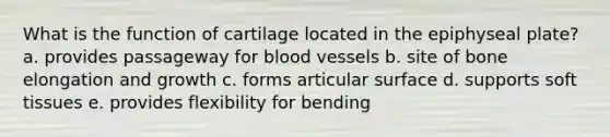 What is the function of cartilage located in the epiphyseal plate? a. provides passageway for blood vessels b. site of bone elongation and growth c. forms articular surface d. supports soft tissues e. provides flexibility for bending