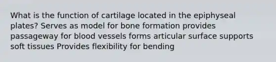 What is the function of cartilage located in the epiphyseal plates? Serves as model for bone formation provides passageway for <a href='https://www.questionai.com/knowledge/kZJ3mNKN7P-blood-vessels' class='anchor-knowledge'>blood vessels</a> forms articular surface supports soft tissues Provides flexibility for bending