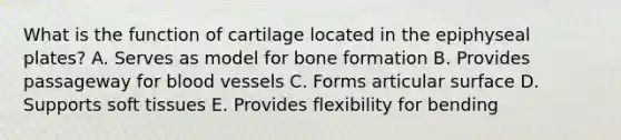 What is the function of cartilage located in the epiphyseal plates? A. Serves as model for bone formation B. Provides passageway for blood vessels C. Forms articular surface D. Supports soft tissues E. Provides flexibility for bending