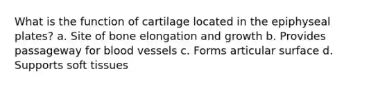 What is the function of cartilage located in the epiphyseal plates? a. Site of bone elongation and growth b. Provides passageway for blood vessels c. Forms articular surface d. Supports soft tissues