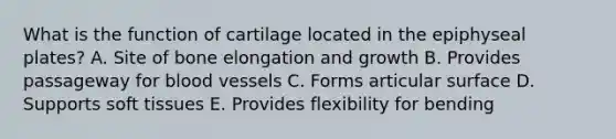 What is the function of cartilage located in the epiphyseal plates? A. Site of bone elongation and growth B. Provides passageway for blood vessels C. Forms articular surface D. Supports soft tissues E. Provides flexibility for bending