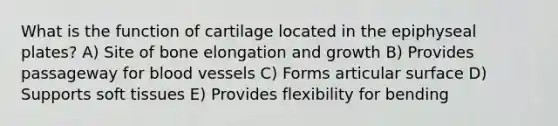 What is the function of cartilage located in the epiphyseal plates? A) Site of bone elongation and growth B) Provides passageway for blood vessels C) Forms articular surface D) Supports soft tissues E) Provides flexibility for bending