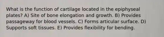 What is the function of cartilage located in the epiphyseal plates? A) Site of bone elongation and growth. B) Provides passageway for <a href='https://www.questionai.com/knowledge/kZJ3mNKN7P-blood-vessels' class='anchor-knowledge'>blood vessels</a>. C) Forms articular surface. D) Supports soft tissues. E) Provides flexibility for bending.