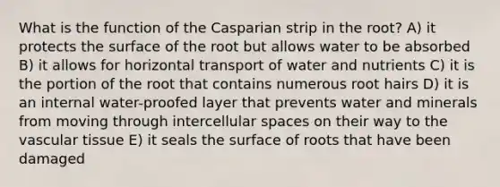 What is the function of the Casparian strip in the root? A) it protects the surface of the root but allows water to be absorbed B) it allows for horizontal transport of water and nutrients C) it is the portion of the root that contains numerous root hairs D) it is an internal water-proofed layer that prevents water and minerals from moving through intercellular spaces on their way to the vascular tissue E) it seals the surface of roots that have been damaged