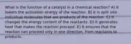 What is the function of a catalyst in a chemical reaction? A) It lowers the activation energy of the reaction. B) It is split into individual molecules that are products of the reaction. C) It changes the energy content of the reactants. D) It generates heat that makes the reaction proceed. E) It ensures that the reaction can proceed only in one direction, from reactants to products.