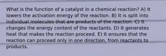 What is the function of a catalyst in a chemical reaction? A) It lowers the activation energy of the reaction. B) It is split into individual molecules that are products of the reaction. C) It changes the energy content of the reactants. D) It generates heat that makes the reaction proceed. E) It ensures that the reaction can proceed only in one direction, from reactants to products.