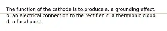 The function of the cathode is to produce a. a grounding effect. b. an electrical connection to the rectifier. c. a thermionic cloud. d. a focal point.