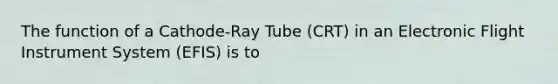 The function of a Cathode-Ray Tube (CRT) in an Electronic Flight Instrument System (EFIS) is to