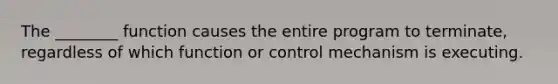 The ________ function causes the entire program to terminate, regardless of which function or control mechanism is executing.