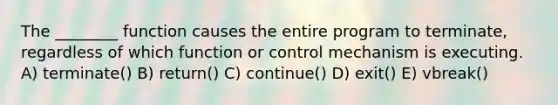 The ________ function causes the entire program to terminate, regardless of which function or control mechanism is executing. A) terminate() B) return() C) continue() D) exit() E) vbreak()