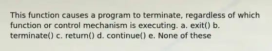 This function causes a program to terminate, regardless of which function or control mechanism is executing. a. exit() b. terminate() c. return() d. continue() e. None of these