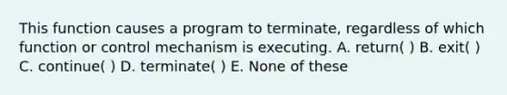 This function causes a program to terminate, regardless of which function or control mechanism is executing. A. return( ) B. exit( ) C. continue( ) D. terminate( ) E. None of these