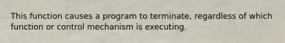 This function causes a program to terminate, regardless of which function or control mechanism is executing.